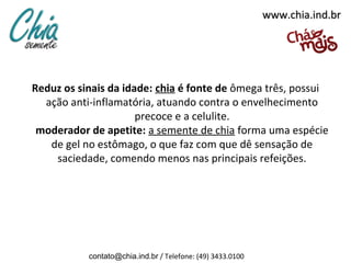 www.chia.ind.br




Reduz os sinais da idade: chia é fonte de ômega três, possui
  ação anti-inflamatória, atuando contra o envelhecimento
                      precoce e a celulite.
 moderador de apetite: a semente de chia forma uma espécie
   de gel no estômago, o que faz com que dê sensação de
    saciedade, comendo menos nas principais refeições.




           contato@chia.ind.br / Telefone: (49) 3433.0100
 