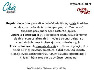 www.chia.ind.br




Regula o intestino: pelo alto conteúdo de fibras, a chia também
      ajuda quem sofre de intestino preguiçoso. Mas isso só
            funciona para quem bebe bastante líquido.
   Controla a ansiedade: De acordo com pesquisas, a semente
     de chia reduz os níveis de ansiedade e contribui para o
        combate à depressão. Isso ajuda a controlar a gula.
  Previne doenças: A semente de chia auxilia na regulação dos
    níveis de triglicerídeos, colesterol e diabetes. O alimento
   ainda previne a osteoporose. Alguns estudos indicam que a
           chia também atua contra o câncer de mama.


             contato@chia.ind.br / Telefone: (49) 3433.0100
 