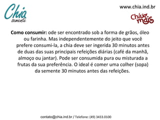 www.chia.ind.br



Como consumir: ode ser encontrado sob a forma de grãos, óleo
     ou farinha. Mas independentemente do jeito que você
  prefere consumi-la, a chia deve ser ingerida 30 minutos antes
  de duas das suas principais refeições diárias (café da manhã,
   almoço ou jantar). Pode ser consumida pura ou misturada a
  frutas da sua preferência. O ideal é comer uma colher (sopa)
          da semente 30 minutos antes das refeições.




             contato@chia.ind.br / Telefone: (49) 3433.0100
 