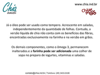 www.chia.ind.br




Já o óleo pode ser usado como tempero. Acrescente em saladas,
     independentemente da quantidade de folhas. Contudo, a
   versão líquida de chia não conta com os benefícios das fibras,
   encontradas exclusivamente na farinha e na versão em grãos.

   Os demais componentes, como o ômega 3, permanecem
   inalterados.e a farinha pode ser adicionada uma colher de
        sopa no preparo de iogurtes, vitaminas e saladas.




              contato@chia.ind.br / Telefone: (49) 3433.0100
 