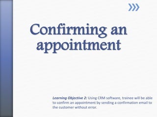 Confirming an
appointment
Learning Objective 2: Using CRM software, trainee will be able
to confirm an appointment by sending a confirmation email to
the customer without error.
 
