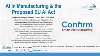 CONFIRM IS THE SCIENCE FOUNDATION IRELAND RESEARCH CENTRE FOR SMART MANUFACTU
AI in Manufacturing & the
Proposed EU AI Act
Professor Barry O’Sullivan, FEurAI, FIAE, FICS, MRIA
School of Computer Science & IT, University College Cork, Ireland
Principal Investigator, Confirm Centre for Smart Manufacturing
Director, SFI Centre for Research Training in Artificial Intelligence
Director, Insight Centre for Data Analytics, UCC
Chair, Expert Group for Future Skills Needs (Committee on AI Skills)
Chair, National Research Ethics Committee for Medical Devices
Chair, Advisory Board, GRACE Project (Europol)
Chair, Oversight Board, Health Data Research UK North
Advisor, AI Watch, European Commission Joint Research Centre
Vice Chair, European Commission High-Level Expert Group on AI (2018-2020)
President, European Artificial Intelligence Association (2018-2020)
 