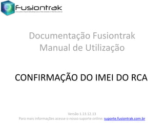 Documentação Fusiontrak
Manual de Utilização
CONFIRMAÇÃO DO IMEI DO RCA

Versão 1.13.12.13
Para mais informações acesse o nosso suporte online: suporte.fusiontrak.com.br

 