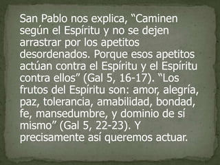 San Pablo nos explica, “Caminen
según el Espíritu y no se dejen
arrastrar por los apetitos
desordenados. Porque esos apetitos
actúan contra el Espíritu y el Espíritu
contra ellos” (Gal 5, 16-17). “Los
frutos del Espíritu son: amor, alegría,
paz, tolerancia, amabilidad, bondad,
fe, mansedumbre, y dominio de sí
mismo” (Gal 5, 22-23). Y
precisamente así queremos actuar.
 