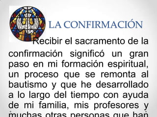 LA CONFIRMACIÓN
      Recibir el sacramento de la
confirmación significó un gran
paso en mi formación espiritual,
un proceso que se remonta al
bautismo y que he desarrollado
a lo largo del tiempo con ayuda
de mi familia, mis profesores y
 