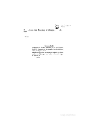C atequesis Confirmación 
2o Ciclo 
7. - Jesús nos descubre el misterio de 
Dios 
des cargado de www.marianistas.org 
tí 
Oración 
Gracias Padre 
Te doy gracias, Oh Dios Padre mío, por las cosas que has 
hecho en el mundo, por la vida que tú nos has dado y el 
amor que tú pones en mí. 
Cuando el cielo es gris en mi vida, yo te llamo y tú vienes 
a mí, no me dejes vagar en el ruido y en las sombras que 
la vida nos da. 
Amén. 
 