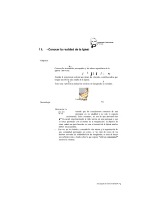 C atequesis Confirmación 
2o Ciclo 
des cargado de www.marianista4.org 
11. - Conocer la realidad de la Iglesi 
Metodología 
Motivación En 
una prir 
la vie 
Objetivos 
f • fí h " 
Conocer las actividades parroquiales y las labores apostólicas de la 
Iglesia Diocesana. 
/ 1 j i í / - v 
Ampliar la experiencia eclesial que tienen los chavales, contribuyendo a que 
tengan una visión más amplia de la Iglesia. 
L/' . I 
Tener una experiencia puntual de servicio con marginados y excluidos. 
N) 
i reuní 
retende que los catecúmenos conozcan de una 
parroquia en su totalidad y no solo el aspecto 
sacramental. Estas reuniones, no son de tipo doctrinal sino 
■""^vivencial; experimentando la vida interna de una parroquia y sus 
acciones pastorales con el mundo de la marginación. El objetivo de 
estas visitas son para hacerles ver que el corazón de la Iglesia son los 
pobres y la eucaristía. 
- Una vez se ha visitado y conocido la vida interna y la organización de 
una comunidad parroquial, así como, se ha visto de cerca de los 
distintos servicios de solidaridad con los marginados; se trata de hacer 
una reflexión más a fondo sobre lo que supone “vivir en comunidad” 
nuestra fe cristiana. 
 