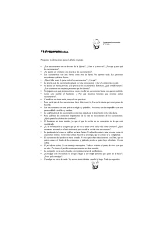 12.- Sacramentos 
C atequesis Confirmación 
2o Ciclo 
12.-Sacramentos 
Preguntas y afirmaciones para el debate en grupo 
• ¿Los sacramentos son un invento de la Iglesia?. ¿Unos sí y otros no?. ¿Por qué y para qué 
los sacramentos?. 
• ¿Se puede ser cristiano y no practicar los sacramentos?. 
• Los sacramentos son una forma como otra de fiesta. No aportan nada. Las personas 
necesitamos celebrar fiestas. 
• ¿Hace falta tener fe para recibir los sacramentos?. ¿En qué?. 
• La práctica de los sacramentos puede ser una excusa para evitar el compromiso social. 
• Se puede ser buena persona y no practicar los sacramentos. Entonces, ¿qué sentido tienen?. 
¿Los cristianos son mejores personas que los demás?. 
• No importa con qué preparación se vaya a recibir un sacramento, basta con querer recibirlo. 
• Jesús sólo recibió el bautismo. ¿ Por qué nosotros tenemos que inventar tantos 
sacramentos?. 
• Cuando no se siente nada, mas vale no practicar. 
• Para participar de los sacramentos hace falta tener fe. Eso es lo mismo que tener ganas de 
hacerlo. 
• Los sacramentos son una práctica mágica y primitiva. Por tanto, son incompatibles con una 
personalidad científica y madura. 
• La celebración de los sacramentos está muy alejada de lo importante en la vida diaria. 
• Para celebrar los momentos importantes de la vida no necesitamos de los sacramentos. 
¿Qué aporta la celebración cristiana?. 
• El Bautismo no tiene sentido, ya que el que lo recibe no es consciente de lo que está 
sucediendo. 
• ¿La Confirmación te asegura que ya no vas a tener crisis en tu vida como cristiano?. ¿Qué 
momento personal es el más adecuado para acudir a recibir este sacramento?. 
• La penitencia tal como se celebra no tiene futuro. Es absurdo contar a una persona como tú 
cuestiones íntimas. Tiene más sentido hacerlo a un amigo, que te conoce y te comprende. 
• El sacramento del perdón no tiene sentido. Yo me apaño bien directamente con Dios, que es 
quien conoce el fondo de los corazones, y pidiendo perdón a quien haya ofendido. El cura 
sobra. 
• El pecado no existe. Es un montaje masoquista. Todo es relativo al punto de vista con que 
se mire. Por tanto, el perdón como sacramento no tiene sentido. 
• La comunión es un acto absurdo con reminiscencias de canibalismo. 
• ¿Comulgar con frecuencia te asegura llegar a ser mejor persona que quien no lo hace?. 
¿Para qué comulgar?. 
• Comulgar no sirve de nada. Yo no me siento distinta cuando lo hago. Todo es sugestión. 
 