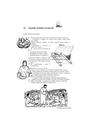des cargado de www.marianistas.org 
15. - Eucaristía, Invitados a la mesa del 
Cuando celebramos la Eucaristía... 
A) NOS REUNIMOS COMO COMUNIDAD DE HERMANOS. ESTAMOS LLAMADOS A 
• Encontrarnos y acogernos los amigos, vecinos, adultos, ancianos, niños, 
ricos y pobres. 
Sentirnos hermanos, solidarios con todos, compartir nuestras alegrías y 
problemas. 
Comprometernos a practicar el 
perdón, vivir el amor, c i 
B) PROCLAMAMOS LA PALABRA DE 
DIOS 
• Escuchamos la lectura de la Biblia 
• Respondemos con salmos y cánticos 
• Guardamos silencio y la meditamos e 
C) HACEMOS PRESENTE LA MUERTE Y RES 
Jesús da su vida por la salvación de los 
ho Ofrecemos a Dios Padre lo que más 
muerte. 
Nos comprometemos a amar y 
sacrificarnos por 
RECIBIMOS UN ALIMENTO DE VIDA 
El pan y el vino se convierten en el Cuerpo y la sangre de Cristo • Cristo e 
comida y bebida que nos alimenta y fortalece para vivir como hijos de Dios 
s un banquete en que nos unimos estrechamente a Cristo y entramos en 
V^comunión con sus mismos sentimientos y proyectos. 
E) ANTÍcipAMOS LA GRAN FIESTA DEL REINO 
Se^nuncia y anticipa el banquete del final de los tiempos donde será 
realidad la convivencia feliz y definitiva entre Dios y los hombres. Recibimos 
una semilla de inmortalidad y la garantía de que también nosotros resucitaremos. 
Pedimos y esperamos confiados la vuelta de Jesús. 
 