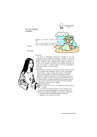 16.- La vocación 
cristiana 
Plantearse la vida como vocación, comos^espuesta 
Dios 
Crear el clima adecuado para plantear, reflexionar y 
sobre la vocación religiosa o sacerdoti 
des cargado de www.marianistas.org 
Objetivos 
Metodología 
Motivación 
- El día de la confirmación expresamos la decisión de vivir más 
intensamente nuestra condición de cristianos, y recibimos la fuerza del 
Espíritu para poder hacerlo. Todo esto podemos hacerlo a través de los 
diversos estados de vida: matrimonio, vida religiosa, sacerdocio. Lo 
haremos en dos reuniones, una práctica con el testimonio de personas que 
siguen en sus vidas la vocación cristiana y otra teórica planteando la 
cuestión de la llamada ‘Vocación cristiana’ 
Desarrollo 
Primera Reunión - Panel sobre las distintas vocaciones cristianas Se invita 
a tres o cuatro personas (seminarista, religios@, laic@ comprometido, 
pareja de novios...) a que nos hablen de la vocación: ¿Cómo surgió? 
¿Cómo se ha ido perfilando y madurando? ¿Momentos alegres y 
dificultades? ¿Momentos importantes?. Suele ser positiva la mezcla de 
jóvenes y de adultos, no escoger testimonios demasiado llamativos sino 
personas corrientes, con alguna experiencia fuerte. Se puede empezar la 
reunión con una e presentación de los ponentes. Después se preparan 
preguntas pos, al final se tiene un coloquio. 
Segunda Reunión 
a) Hacer el eco de lo más significativo del panel sobre la 
vocación 
b) Explicar el ‘árbol de la vocación’ con sus distintas ramas: 
matrimonio, sacerdocio, vida religiosa. La vocación cristiana está 
entroncada en la consagración bautismal es su concreción y explicitación. 
c) Terminamos con la oración final pidiendo al Señor que 
lleguemos a vivir la vida como vocación. 
 