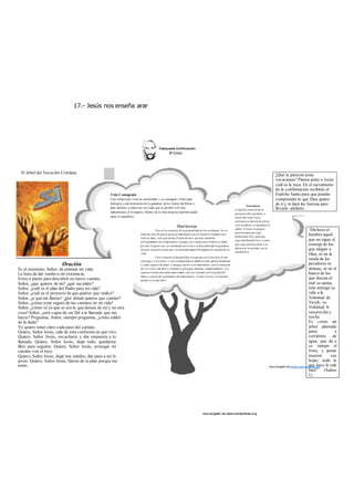 17.- Jesús nos enseña arar 
des cargado de www.marianistas.org 
El árbol del Vocación Cristiana 
Oración 
Es el momento, Señor, de orientar mi vida; 
La hora de dar rumbo a mi existencia; 
Estoy a punto para descubrir un nuevo camino. 
Señor, ¿qué quieres de mí? ¿qué me pides? 
Señor, ¿cuál es el plan del Padre para mi vida? 
Señor, ¿cuál es el proyecto de que quieres que realice? 
Señor, ¿a qué me llamas? ¿por dónde quieres que camine? 
Señor, ¿cómo estar seguro de tus caminos en mi vida? 
Señor, ¿cómo sé yo que es eso lo que deseas de mí y no otra 
cosa? Señor, ¿seré capaz de ser fiel a la llamada que me 
haces? Preguntas, Señor, siempre preguntas, ¿cómo saldré 
de la duda? 
Yo quiero tener claro cada paso del camino. 
Quiero, Señor Jesús, salir de esta confusión en que vivo. 
Quiero, Señor Jesús, escucharte y dar respuesta a tu 
llamada. Quiero, Señor Jesús, dejar todo, quedarme 
libre para seguirte. Quiero, Señor Jesús, arriesgar mi 
camino con el tuyo. 
Quiero, Señor Jesús, dejar mis miedos, dar paso a mi fe 
joven. Quiero, Señor Jesús, fiarme de tu plan porque me 
amas. 
¿Qué te parecen estas 
vocaciones? Piensa junto a Jesús 
cuál es la tuya. En el sacramento 
de la confirmación recibirás el 
Espíritu Santo para que puedas 
comprender lo que Dios quiere 
de ti y te dará las fuerzas para 
llevarlo adelante. 
Sacerdocio 
La Iglesia necesita de la 
presencia del sacerdote, a 
través del cual Cristo 
continua su misión de salvar 
a los hombres; el sacerdote le 
ofrece a Cristo su propia 
persona para que siga 
predicando hoy, para que 
siga santificando hoy, y para 
que siga construyendo a su 
Iglesia en la unidad y en la 
caridad hoy. 
Vida Consagrada 
L@s religios@s viven en comunidad, y se consagran a Dios para 
dedicarse a dar testimonio de la grandeza de los bienes del Reino y 
para decirnos a todos con sus vidas que es posible vivir hoy 
radicalmente el Evangelio. Dentro de la vida religiosa también puede 
darse el sacerdocio. 
Matrimonio 
Esta es la vocación de la generalidad de los cristianos. No se 
trata tan sólo de que te guste el matrimonio por el atractivo humano que 
tiene el amor, sino que desde el plan de dios, quieras realizarte 
cristianamente en el matrimonio porque vas viendo que el Señor te llama 
por ahí. Cuando uno, en intimidad con Cristo va descubriendo la grandeza 
de esta vocación siente que va orientado maravillosamente el sentido de su 
vida. 
Esta vocación la desarrollan los esposos en el servicio al otro 
cónyuge y a los hijos: y van configurando su familia como iglesia doméstica 
y como espacio de amor y entrega. Quien va al matrimonio con la intención 
de vivir una vida fácil y cómoda se arriesga a fracasar completamente. Los 
esposos tienen una tarea nada simple: por eso cuentan con la ayuda del 
Señor a través del sacramento del matrimonio. Unido a Cristo, el creyente 
puede vivir muy feliz. 
“Dichoso el 
hombre aquel 
que no sigue el 
consejo de los 
que niegan a 
Dios, ni en la 
senda de los 
pecadores se 
detiene, ni en el 
banco de los 
que desean el 
mal se sienta, 
más entrega su 
vida a la 
Voluntad de 
Yaveh, su 
Voluntad le 
susurra día y 
noche. 
Es como un 
árbol plantado 
junto a 
corrientes de 
agua, que da a 
su tiempo el 
fruto, y jamás 
mueren sus 
hojas; todo lo 
que hace le sale 
bien” (Salmo 
1) 
des cargado de www.marianistas.org 
 