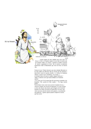 16.-La Vocación Cristiana 
Objetivos 
Reflexionar sobre la oración 
Descubrir el calor de la 
JN 
Despertar y animar a la 
Metodología 
Motivación 
la ora 
que 
ev: 
una 
invitación a la vida de 
oració 
cuerpo requiere de unos cuidados para estar sano o en 
forma, la vida en el Espíritu requiere de una vida de oración, que 
nos mantiene unidos a la ‘Fuente’ y mantiene el sentido y la fuerza 
de nuestro seguimiento de Jesús. Sin la oración no podremos 
mantenernos fieles al llamamiento que Jesús nos hace en nuestra 
vida. 
Formas de orar. Primero haremos una mesa redonda, libremente se 
les deja explicar los diferentes tipos de oración que hay (petición e 
intercesión, acción de gracias, perdón...) y formas de realizarlas 
(silencio, oración vocal, comunitaria, con el uerpo...) 
es entrega la hoja en las que se explican algunas formas de " 
'ialoga y contrasta con lo que hemos hablado en el momento 
anterior. 
¿Y tú como oras? En la misma hoja del catecúmeno responden a las 
preguntas ‘Me acuerdo de Dios cuando...’, ‘No hago oración 
porque...’ 
Para terminar vemos como Jesús nos dio el mandato de orar, y 
cada uno compone una oración (lo importante no es que sea larga 
o corta, sino sincera, muy sincera, que la hagan con el corazón). 
Después en un clima de oración (se puede llevar un icono, unas 
velas, tocar una canto de oración con la guitarra, o escucharlo de 
una grabación...) quienes quieran pueden compartir la oración 
que han escrito. 
 
