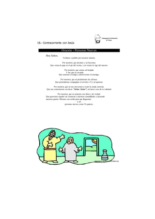 18.- Contracorriente con Jesús 
Oración - Personas Nuevas 
Hoy Señor, 
Venimos a pedirte por nosotros mismos. 
Por nosotros, que decimos y no hacemos. 
Que vemos la paja en el ojo del vecino, y no vemos la viga del nuestro. 
Por nosotros, que somos sal insípida 
Y luz que se esconde. 
Que amamos al amigo y aborrecemos al enemigo. 
Por nosotros, que no perdonamos las ofensas. 
Que pretendemos compaginar el servirte a Ti y al egoísmo. 
Por nosotros, que no nos atrevemos a ir por la senda estrecha. 
Que nos contentamos con decir: “Señor, Señor”, sin hacer caso de tu voluntad. 
Por nosotros, que no amamos con obras y de verdad. 
Que queremos seguirte sin renunciar a nuestras comodidades y haciendo 
nuestros gustos. Míranos con cariño para que lleguemos 
a ser 
personas nuevas, como Tú quieres. 
 