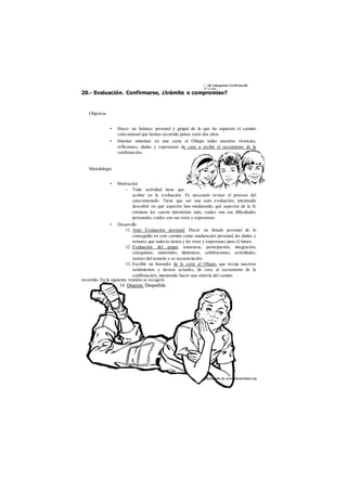 i -iW Catequesis Confirmación 
2° Ciclo 
20.- Evaluación. Confirmarse, ¿trámite o compromiso? 
Objetivos 
• Hacer un balance personal y grupal de lo que ha supuesto el camino 
catecumenal que hemos recorrido juntos estos dos años. 
• Intentar sintetizar en una carta al Obispo todas nuestras vivencias, 
reflexiones, dudas y esperanzas de cara a recibir el sacramento de la 
confirmación. 
Metodología 
• Motivación 
- Toda actividad tiene que 
acabar en la evaluación. Es necesario revisar el proceso del 
catecumenado. Tiene que ser una auto evaluación, intentando 
descubrir en qué aspectos han madurando, qué aspectos de la fe 
cristiana les cuesta interiorizar más, cuáles son sus dificultades 
personales, cuáles son sus retos y esperanzas. 
• Desarrollo 
11. Auto Evaluación personal: Hacer un listado personal de lo 
conseguido en este camino como maduración personal, las dudas y 
temores que todavía tienen y los retos y esperanzas para el futuro. 
12. Evaluación del grupo: asistencia, participación, integración, 
catequistas, materiales, dinámicas, celebraciones, actividades, 
rastreo del temario y su secuenciación. 
13. Escribir un borrador de la carta al Obispo, que recoja nuestros 
sentimientos y deseos actuales, de cara al sacramento de la 
confirmación; intentando hacer una síntesis del camino 
recorrido. En la siguiente reunión se recogerá. 
 