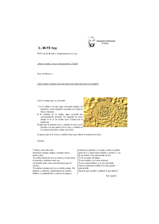 3.- Mi FE hoy 
Mi Fe me ha llevado a comprometerme en, con.... 
¿Dios te ayuda a crecer como persona? ¿Cómo? 
Para mí María es... 
¿Qué ayudas o medios crees que tienes que poner para que tu fe madure? 
Una Fe madura que va creciendo 
^ La fe adulta es la que sigue creciendo siempre, sin 
detenerse, como seguimos creciendo en el aspecto 
físico y humano. 
S El cristiano de fe adulta, sigue creyendo por 
convencimiento personal. No depende de otros, 
porque la fe es un asunto suyo. Camina por su 
propio pie. 
S Igual que la amistad crece y madura al estar con la 
persona a la que quieres, la fe crece y madura en 
el contacto personal e íntimo con Jesús. 
Si quieres que tu fe crezca y madure tienes que cultivar la amistad con Jesús. 
Oración 
“Tarde te amé, Dios mío, 
hermosura siempre antigua y siempre nueva, 
tarde te amé. 
Tú estabas dentro de mí y yo afuera y así por fuera 
te buscaba y, deforme como era, 
me lanzaba sobre estas cosas hermosas que Tú 
creaste. 
Tú estabas conmigo pero yo no estaba contigo. Me 
llamaste y clamaste y quebrantaste mi sordera; 
brillaste y resplandeciste y curaste mi ceguera; 
exhalaste tu perfume y lo aspiré y ahora te anhelo; 
gusté de Ti y ahora siento hambre y sed de Ti. ¡Ay 
de mí, Señor! ¡Ten misericordia de mí! 
Yo no te oculto mis llagas. 
Tú eres médico y yo estoy enfermo; 
Tú eres misericordioso y yo soy miserable. 
Toda mi esperanza estriba en tu muy grande 
misericordia. 
Dame lo que me pides y pídeme lo que quieras”. 
San Agustín 
 
