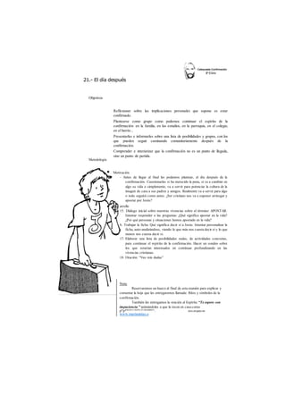 21.- El día después 
Objetivos 
Reflexionar sobre las implicaciones personales que supone es estar 
confirmado. 
Plantearse como grupo como podemos continuar el espíritu de la 
confirmación: en la familia, en los estudios, en la parroquia, en el colegio, 
en el barrio... 
Presentarles e informarles sobre una lista de posibilidades y grupos, con los 
que pueden seguir caminando comunitariamente después de la 
confirmación. 
Comprender e interiorizar que la confirmación no es un punto de llegada, 
sino un punto de partida. 
Metodología 
Motivación 
- Antes de llegar al final les podemos plantear, el día después de la 
confirmación. Cuestionarles si ha merecido la pena, si va a cambiar en 
algo su vida o simplemente, va a servir para potenciar la cultura de la 
imagen de cara a sus padres y amigos. Realmente va a servir para algo 
o todo seguirá como antes. ¿Ser cristiano nos va a suponer arriesgar y 
apostar por Jesús? 
arrollo 
15. Diálogo inicial sobre nuestras vivencias sobre el término: APOSTAR. 
Intentar responder a las preguntas: ¿Qué significa apostar en la vida? 
¿Por qué personas y situaciones hemos apostado en la vida? 
6. Trabajar la ficha: Qué significa decir si a Jesús. Intentar personalizar la 
ficha, auto-analizándose, viendo lo que más nos cuesta decir sí y lo que 
menos nos cuesta decir si. 
17. Elaborar una lista de posibilidades reales, de actividades concretas, 
para continuar el espíritu de la confirmación. Hacer un sondeo sobre 
los que estarían interesados en continuar profundizando en las 
vivencias cristianas. 
18. Oración: “Veo mis dudas” 
Nota: 
Reservaremos un hueco al final de esta reunión para explicar y 
comentar la hoja que les entregaremos llamada: Ritos y símbolos de la 
confirmación. 
También les entregamos la oración al Espíritu “Te espero con 
impaciencia ” animándoles a que la recen en casa como 
preparación a recibir el sacrament°. des cargado de 
www.marianistas.o 
 