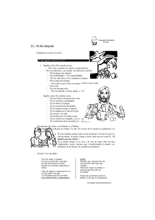 21.- El día después 
íombre o menos mujer. 
a, gula, envidia y pe: 
munida 
formación... 
des cargado de www.marianistas.org 
Confirmarse es decir Sí a Jesús 
¿Y qué significa decir SÍ a Jesús? 
1. Significa decir NO a muchas cosas: 
- NO a vivir centrado en ti mismo, al egocentrismo. 
- NO a la suficiencia, a la envidia, a la dureza de corazónl 
- NO al apego a las riquezas. 
- NO al infantilismo y a la superficialidad. 
- NO a la vida fácil, a vivir centrado en el placer. 
- NO al abuso del prójimo. 
- NO a todo lo que te hace ser menos 
- NO al mal. 
- NO a la desesperación. 
- NO a la soberbia, avaricia, lujuria, ir 
Significa decir SÍ a muchas cosas: 
- SÍ al sacrificio constructor de la vida 
- SÍ a la seriedad y profundidad. 
- SÍ a la fiesta y la alegría. 
- SÍ a la construcción del prójimo. 
- SÍ al compartir tiempo y riquezas. 
- SÍ al complicarse la vida por la paz. 
- SÍ al amor y a la vida. 
- SÍ a la lucha por el cambio social. 
- SÍ a la oración, al evangelio y a la cc 
- SÍ a celebración de la eucaristía y la 
Resumiendo: SÍ a Dios, a los Hombres y al Mundo 
SÍ a Dios, porque es el que da sentido a tu vida. SÍ a través de la oración, la celebración y el 
encuentro con Él. 
SÍ a los hombres, porque todos son tus hermanos. El centro no eres tú, 
sino los demás. Si quieres seguir a Jesús, tienes que ser como ÉL, “el 
hombre para los demás ” 
SÍ al mundo, porque es tu casa y la casa de todos. Dios nos hizo 
colaboradores suyos: tenemos que ir transformando el mundo. Los 
problemas de los demás son, también tus problemas. 
Oración. Veo mis dudas 
Veo mis dudas y trabajos. 
Las veo en este cáliz y este pan. 
La vida hasta ahora era fácil. 
Desde este momento empezamos a 
luchar. 
Toda mi alegría y esperanza las veo 
en este cáliz y este pan. 
Y al hermano que está a mi lado 
le he dado la mano y empezamos a 
luchar. 
Siempre que comamos de esta 
mesa nuestra vida tiene que 
cambiar. 
Hemos de seguir tu camino, a 
pesar de que haya días de 
oscuridad. 
Hemos de encontrarte entre los 
pobres en los que se entregan por 
 