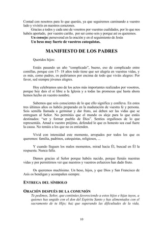 Contad con nosotros para lo que queráis, ya que seguiremos caminando a vuestro
lado y viviréis en nuestros corazones.
Gracias a todos y cada uno de vosotros por vuestras cualidades, por lo que nos
habéis aportado, por vuestro cariño, por ser como sois y porque así os queremos.
Un consejo: perseverad en la oración y en el seguimiento de Jesús
Un beso muy fuerte de vuestros catequistas.
MANIFIESTO DE LOS PADRES
Queridos hijos:
Estáis pasando un año “complicado”, bueno, eso de complicado entre
comillas, porque con 17- 18 años todo tiene que ser alegría en vuestras vidas, y
es más, como padres, os pediríamos por encima de todo que viváis alegres: Por
favor, sed siempre jóvenes alegres.
Hoy celebramos uno de los actos más importantes realizados por vosotros,
porque hoy dais el sí libre a la Iglesia y a todas las promesas que hasta ahora
hemos hecho en vuestro nombre.
Sabemos que sois conscientes de lo que ello significa y conlleva. En estos
tres últimos años os habéis preparado en la maduración de vuestra fe y persona.
Sois semilla llamada a germinar y dar fruto, así deben ser las vidas que se
entreguen al Señor. No permitáis que el mundo os aleje para lo que estáis
destinados: “ser y formar pueblo de Dios”. Sentíos orgullosos de lo que
representáis. Amad a vuestro prójimo, defended lo que es honesto sea cual fuere
la causa. No temáis a los que no os entienden.
Vivid con intensidad este momento, arropados por todos los que os
queremos: familia, padrinos, catequistas, religiosos, ...
Y cuando lleguen los malos momentos, mirad hacia Él, buscad en Él la
respuesta. Nunca falla.
Damos gracias al Señor porque habéis nacido, porque llenáis nuestras
vidas y por permitirnos ver que nuestros y vuestros esfuerzos han dado fruto.
Os queremos muchísimo. Un beso, hijos, y que Dios y San Francisco de
Asís os bendigan y acompañen siempre.
ENTREGA DEL SÍMBOLO
ORACIÓN DESPUÉS DE LA COMUNIÓN
Te pedimos, Señor, que continúes favoreciendo a estos hijos e hijas tuyos, a
quienes has ungido con el don del Espíritu Santo y has alimentados con el
sacramento de tu Hijo; haz que superando las dificultades de la vida,
10
 