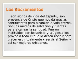 Los Sacramentos        son signos de vida del Espíritu, son presencia de Cristo que nos da gracias santificantes para alcanzar la vida eterna. Son los medios de salvación y fuentes para alcanzar la santidad. Fueron instituidos por Jesucristo y la Iglesia los provee a todo el que lo desea recibir para crecer espiritualmente y servir al Señor y así ser mejores cristianos. 