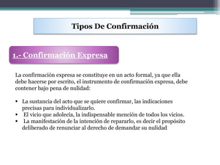 Tipos De Confirmación
1.- Confirmación Expresa
La confirmación expresa se constituye en un acto formal, ya que ella
debe hacerse por escrito, el instrumento de confirmación expresa, debe
contener bajo pena de nulidad:
 La sustancia del acto que se quiere confirmar, las indicaciones
precisas para individualizarlo.
 El vicio que adolecía, la indispensable mención de todos los vicios.
 La manifestación de la intención de repararlo, es decir el propósito
deliberado de renunciar al derecho de demandar su nulidad
 