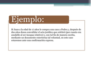 Ejemplo:
Si Juan a la edad de 17 años le compra una casa a Pedro y, después de
dos años desea convalidar el acto jurídico que celebró (por cuanto era
anulable al ser incapaz relativo) y, con tal fin de manera escrita,
mediante un documento exterioriza tal voluntad, en este caso
estaremos ante una confirmación expresa.
 