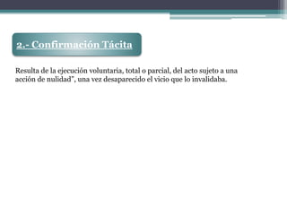 2.- Confirmación Tácita
Resulta de la ejecución voluntaria, total o parcial, del acto sujeto a una
acción de nulidad”, una vez desaparecido el vicio que lo invalidaba.
 