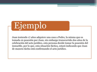 Ejemplo
Juan teniendo 17 años adquiere una casa a Pedro, la misma que es
tomada en posesión por Juan, sin embargo transcurrido dos años de la
celebración del acto jurídico, esta persona decide tomar la posesión del
inmueble, por lo que, esta situación fáctica, estará indicando que Juan
de manera tácita está confirmando el acto jurídico.
 