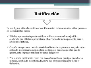 Ratificación
Es una figura afín a la confirmación. En nuestro ordenamiento civil se presenta
en los siguientes casos:
 El falso representado puede ratificar unilateralmente el acto jurídico
celebrado por el falso representante observando la forma prescrita para el
acto que se ratifica.
 Cuando una persona careciendo de facultades de representación y sin estar
obligado a gestionar o administrar los bienes o negocios de otro que lo
ignora, este se puede ratificar los actos del gestor.
 Por tanto la ratificación como con la confirmación se persigue que el acto
jurídico, ratificado o confirmado, surta sus efectos de manera plena y
definitiva.
 