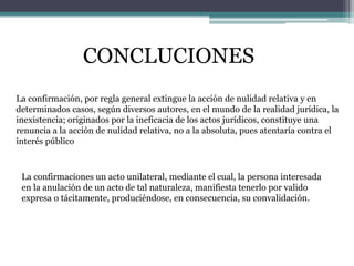 CONCLUCIONES
La confirmación, por regla general extingue la acción de nulidad relativa y en
determinados casos, según diversos autores, en el mundo de la realidad jurídica, la
inexistencia; originados por la ineficacia de los actos jurídicos, constituye una
renuncia a la acción de nulidad relativa, no a la absoluta, pues atentaría contra el
interés público
La confirmaciones un acto unilateral, mediante el cual, la persona interesada
en la anulación de un acto de tal naturaleza, manifiesta tenerlo por valido
expresa o tácitamente, produciéndose, en consecuencia, su convalidación.
 