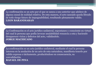 La confirmación es un acto por el que se sanea a uno anterior que adolece de
alguna causal de nulidad relativa. De esta manera, el acto saneado queda librado
de todo riesgo futuro de impugnabilidad, resultando plenamente valido.
LEON BARANDIARAN
La Confirmación es el acto jurídico unilateral, espontaneo y consciente en virtud
del cual la persona que podía invocar anulabilidad renuncia a esta y haciendo
desaparecer vicios y defectos del acto, validándolo.
JORGE MACHICADO
La confirmación es un acto jurídico unilateral, mediante el cual la persona
interesa en la anulación de un acto de esta naturaleza, manifiesta tenerlo por
valido expresa o tácitamente, produciéndose en consecuencia, su
convalidación.
RAFAEL DE PINA
 