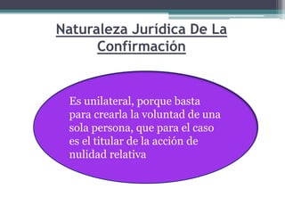 Naturaleza Jurídica De La
Confirmación
Es unilateral, porque basta
para crearla la voluntad de una
sola persona, que para el caso
es el titular de la acción de
nulidad relativa
 