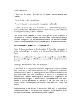 - Estar confirmado. 
- Tener uso de razón y la intención de cumplir adecuadamente esta función. 
- No ser hereje o estar excomulgado. 
- No ser ni el padre ni la madre ni el cónyuge del confirmado. 
- Asistir a la ceremonia; en el momento de la Confirmación pondrá su mano derecha sobre el hombro izquierdo del confirmando para simbolizar su compromiso como padrino o madrina. 
- La misión de los padrinos es cuidar con la palabra y con el ejemplo el crecimiento en la fe de su ahijado. Por eso se deben elegir como padrinos a personas ejemplares, que den testimonio cristiano con su vida corriente; casados sacramentalmente, instruidos en Religión y de buenas costumbres. 
16. LA CELEBRACIÓN DE LA CONFIRMACIÓN 
Antes de la ceremonia de la Confirmación, el Obispo ha consagrado el aceite perfumado para la unción, en la Solemne Misa Crismal del Jueves Santo. 
El rito de la confirmación tiene lugar en el desarrollo de la Santa Misa, después de la Liturgia de la Palabra, es decir cuando el Obispo termina su Homilía. 
La liturgia del sacramento tiene tres momentos: 
- Renovación de los compromisos bautismales. El párroco o capellán presenta a los candidatos, quienes hacen la renovación de sus promesas bautismales y la Profesión de la fe. Con esto se pone de manifiesto la estrecha relación que existe entre estos dos Sacramentos. El Ritual de la Confirmación contiene cinco fórmulas distintas para la renovación de las promesas del Bautismo adecuadas para la mentalidad de los confirmandos, sean niños, jóvenes o adultos. Responder "Sí, renuncio" o "Sí, creo" ante Dios y la Iglesia, implica hace una pública manifestación de la fe cara a Dios y a los demás. 
Es por eso que la preparación al Sacramento debe tener la profundidad necesaria para que el candidato tome conciencia de la grandeza de su vocación cristiana y del compromiso que está aceptando.  