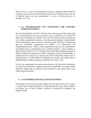 Reino de Dios en la tierra. Ciertamente ya desde el Bautismo Dios habita en nosotros con sus Tres Divinas Personas, pero en la Confirmación se nos da el Espíritu Santo con más abundancia: es como un Pentecostés para los discípulos de Cristo. 
7. LA CONFIRMACIÓN FUE INSTITUIDA POR NUESTRO SEÑOR JESUCRISTO. 
San Juan Evangelista nos dice "muchas otras cosas hay que hizo Jesús, que si se escribieran una por una, me parece que no cabrían en el mundo los libros que se habrían de escribir" (Jn.21,25). No debe entonces extrañarnos el no saber exactamente cuándo y cómo Jesucristo instituyó el Sacramento de la Confirmación, pero consta en muchos pasajes del Nuevo Testamento que los Apóstoles, imponiendo las manos a los Bautizados, los confirmaban en la fe: "Pedro y Juan imponían las manos a los samaritanos" que habían sido ya bautizados por el Diácono Felipe y éstos recibían al Espíritu Santo (Hech.8,12-17). De igual modo San Pablo habiendo llegado a Éfeso, bautizó en el nombre de Cristo a discípulos de San Juan Bautista y a continuación les impuso las manos para hacer descender sobre ellos el Espíritu Santo. "Y como Pablo les impusiera las manos, vino sobre ellos el Espíritu Santo, hablaron lenguas y profetizaron" (Hech. 19,6). 
Un rito tan importante, de tanta trascendencia en la vida de los cristianos, no pudo ser inventado o improvisado por los Apóstoles: con toda certeza podemos inferir que no hicieron sino practicar lo que Jesús hacía y les indicó seguir haciendo. 
8. LA CONFIRMACION ES UN SIGNO SENSIBLE 
Claramente vemos en los pasajes citados cómo la imposición de las manos es aquel signo sensible necesario en todo Sacramento y que ahora, unido a la unción con el Santo Crisma, confiere al bautizado la plenitud del Espíritu Santo. 
 
