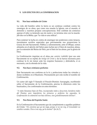 9. LOS EFECTOS DE LA CONFIRMACION 
9.1. Nos hace soldados de Cristo 
La vida del hombre sobre la tierra es un continuo combate contra los enemigos de su alma, que como nos enseña la Iglesia, son el mundo, el demonio y nuestras propias concupiscencias. Este combate da comienzo apenas el niño va teniendo uso de razón y no termina sino con la muerte. Job dice en la Biblia, que "la vida es una milicia". 
Para sostener la lucha en contra de enemigos tan poderosos como tenaces, necesitamos auxilios especiales que precisamente nos proporciona la Gracia de este Sacramento. Pública y solemnemente, ante el Obispo, somos alistados en el ejército del Señor para luchar por el bien de nuestras almas, por la extensión del Reino de Dios, por el bien de las almas, por la gloria de Dios. 
La Confirmación imprime en el alma ese carácter indeleble (por eso este Sacramento no se repite) de testigo de Cristo y da la fuerza necesaria para confesar la fe sin temor ante los respetos humanos y defenderla, si es necesario, con la ofrenda de la vida. 
9.2. Nos hace cristianos perfectos 
Este Sacramento nos confirma en la fe y perfecciona todas las virtudes y dones recibidos en el Bautismo. Precisamente por esto recibe el nombre de Confirmación. 
Un autor del siglo V llamado el Pseudo-Dionisio Aeropagita, escribiendo sobre el Sacramento de la Confirmación, precisa la diferencia entre los bautizados y los confirmados en estos términos: 
"A todos llamamos hijos de Dios, incorporados todos a Jesucristo, herederos todos del Paraíso; pero imperfectos los primeros y perfectos los segundos, la Confirmación no solamente nos hace divinos, sino grandísimamente divinos". 
9.3. Nos llena del Espíritu Santo 
Es la Confirmación el Sacramento que da cumplimiento a aquellas palabras de Cristo: "Os conviene que yo me vaya, porque si no me voy, el Consolador no vendrá a ustedes. Pero si me voy, yo lo enviaré" (Jn.16,7).  
