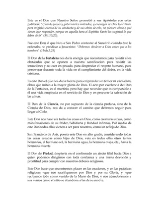 Este es el Don que Nuestro Señor prometió a sus Apóstoles con estas palabras: "Cuando jueces y gobernantes malvados, y enemigos de Dios los citarán para exigirles cuenta de su conducta y de sus obras de celo, no piensen cómo o qué tienen que responder, porque en aquella hora el Espíritu Santo les sugerirá lo que debes decir" (Mt.10,20). 
Fue este Don el que hizo a San Pedro contestar al Sanedrín cuando éste le ordenaba no predicar a Jesucristo: "Debemos obedecer a Dios antes que a los hombres" (Hech.5,29) 
El Don de la Fortaleza nos da la energía que necesitamos para resistir a los obstáculos que se oponen a nuestra santificación para resistir las tentaciones y no caer en pecado, para despreciar el respeto humano, para perseverar durante toda la vida en el cumplimiento del deber, en la vida cristiana. 
Es este Don el que nos da la fuerza para emprender sin temor ni vacilación, obras que miran a la mayor gloria de Dios. El acto por excelencia del Don de la Fortaleza, es el martirio, pero hay que recordar que es comparable a él una vida empleada en el servicio de Dios y en procurar la salvación de las almas. 
El Don de la Ciencia, no por supuesto de la ciencia profana, sino de la Ciencia de Dios, nos da a conocer el camino que debemos seguir para llegar al Cielo. 
Este Don nos hace ver todas las cosas en Dios, como creaturas suyas, como manifestaciones de su Poder, Sabiduría y Bondad infinitas. Por medio de este Don todas ellas vienen a ser para nosotros, como un reflejo de Dios. 
San Francisco de Asís, poseía este Don en alto grado, considerando todas las cosas creadas como hijas de Dios, veía en todas ellas otros tantos hermanos, el hermano sol, la hermana agua, la hermana oveja, etc., hasta la hermana muerte. 
El Don de Piedad, despierta en el confirmado un afecto filial hacia Dios a quien podemos dirigirnos con toda confianza y una tierna devoción y prontitud para cumplir con nuestros deberes religiosos. 
Este Don hace que encontremos placer en las oraciones, y en las prácticas religiosas –que nos sacrifiquemos por Dios y por su Gloria, y –que recibamos todo como venido de la Mano de Dios, y nos abandonemos a sus manos como el niño se abandona a las de su madre.  