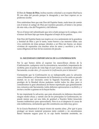 El Don de Temor de Dios, inclina nuestra voluntad a un respeto filial hacia Él; nos aleja del pecado porque le desagrada y nos hace esperar en su poderoso auxilio. 
Pero entiéndase bien que este Don del Espíritu Santo, nada tiene de común con el temor al castigo de Dios por nuestros pecados, el temor a las penas de esta vida, a las del Purgatorio y del Infierno. 
No es el temor del subordinado que sirve al jefe porque no lo castigue, sino el temor del buen hijo que teme disgustar al mejor de los padres. 
Este Don del Espíritu Santo nos inspira un vivo sentimiento de la grandeza y bondad de Dios y por lo tanto, sumo horror a las menores faltas; una viva contrición de éstas porque ofenden a un Dios tan bueno, un deseo vivísimo de repararlas con muchos actos de amor y sacrificio y en fin, suma diligencia de huir de las ocasiones de pecado. 
11. NECESIDAD E IMPORTANCIA DE LA CONFIRMACION 
Por lo que hemos dicho al exponer los maravillosos efectos de la Confirmación, cualquiera verá la conveniencia, necesidad e importancia de recibirla; pero el punto de vista bajo el cual vamos a considerar ahora este Sacramento, es este otro: ¿Es necesaria la Confirmación para la Salvación? 
Ciertamente que la Confirmación no es indispensable para la salvación como el Bautismo y el Sacramento de la Penitencia si se ha caído en pecado mortal; no es tan necesaria como la Sagrada Eucaristía, que por un prodigio de la Bondad divina podemos recibir todos los días; pero si consideramos la gran abundancia de bienes espirituales que gratuitamente nos comunica este Sacramento, todos debemos apresurarnos a recibirlo y e invitar a recibir a quienes no lo hayan hecho. 
Es tan importante la salvación, que para alcanzarla no debemos descuidar ningún medio eficaz, y siendo uno de los principales la Confirmación, no puede menos que ser una falta de gratitud a Nuestro Señor Jesucristo nuestra indiferencia para aprovecharla. Pero si es el desprecio la causa de esta indiferencia, ciertamente que ello constituiría una falta muy grave. 
Es la Gracia Bautismal el mayor tesoro de nuestra alma. ¿Por qué si para proteger un tesoro material ponemos tanto cuidado y no encontramos Banco bastante seguro para él, ni caja fuerte bastante resistente, no  