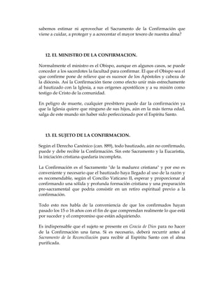 sabemos estimar ni aprovechar el Sacramento de la Confirmación que viene a cuidar, a proteger y a acrecentar el mayor tesoro de nuestra alma? 
12. EL MINISTRO DE LA CONFIRMACION. 
Normalmente el ministro es el Obispo, aunque en algunos casos, se puede conceder a los sacerdotes la facultad para confirmar. El que el Obispo sea el que confirme pone de relieve que es sucesor de los Apóstoles y cabeza de la diócesis. Así la Confirmación tiene como efecto unir más estrechamente al bautizado con la Iglesia, a sus orígenes apostólicos y a su misión como testigo de Cristo de la comunidad. 
En peligro de muerte, cualquier presbítero puede dar la confirmación ya que la Iglesia quiere que ninguno de sus hijos, aún en la más tierna edad, salga de este mundo sin haber sido perfeccionado por el Espíritu Santo. 
13. EL SUJETO DE LA CONFIRMACION. 
Según el Derecho Canónico (can. 889), todo bautizado, aún no confirmado, puede y debe recibir la Confirmación. Sin este Sacramento y la Eucaristía, la iniciación cristiana quedaría incompleta. 
La Confirmación es el Sacramento "de la madurez cristiana" y por eso es conveniente y necesario que el bautizado haya llegado al uso de la razón y es recomendable, según el Concilio Vaticano II, esperar y proporcionar al confirmando una sólida y profunda formación cristiana y una preparación pre-sacramental que podría consistir en un retiro espiritual previo a la confirmación. 
Todo esto nos habla de la conveniencia de que los confirmados hayan pasado los 15 o 16 años con el fin de que comprendan realmente lo que está por suceder y el compromiso que están adquiriendo. 
Es indispensable que el sujeto se presente en Gracia de Dios para no hacer de la Confirmación una farsa. Si es necesario, deberá recurrir antes al Sacramento de la Reconciliación para recibir al Espíritu Santo con el alma purificada. 
 