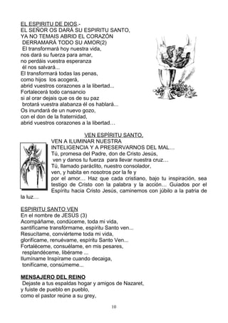 EL ESPIRITU DE DIOS.-
EL SEÑOR OS DARÁ SU ESPIRITU SANTO,
YA NO TEMAIS ABRID EL CORAZÓN
 DERRAMARÁ TODO SU AMOR(2)
 El transformará hoy nuestra vida,
nos dará su fuerza para amar,
no perdáis vuestra esperanza
 él nos salvará...
El transformará todas las penas,
como hijos los acogerá,
abrid vuestros corazones a la libertad...
Fortalecerá todo cansancio
si al orar dejais que os de su paz
 brotará vuestra alabanza él os hablará...
Os inundará de un nuevo gozo,
con el don de la fraternidad,
abrid vuestros corazones a la libertad…

                          VEN ESPÍRITU SANTO,
            VEN A ILUMINAR NUESTRA
            INTELIGENCIA Y A PRESERVARNOS DEL MAL…
            Tú, promesa del Padre, don de Cristo Jesús,
             ven y danos tu fuerza para llevar nuestra cruz…
            Tú, llamado paráclito, nuestro consolador,
            ven, y habita en nosotros por la fe y
            por el amor… Haz que cada cristiano, bajo tu inspiración, sea
            testigo de Cristo con la palabra y la acción… Guiados por el
            Espíritu hacia Cristo Jesús, caminemos con júbilo a la patria de
la luz…

ESPIRITU SANTO VEN
En el nombre de JESÚS (3)
Acompáñame, condúceme, toda mi vida,
santifícame transfórmame, espíritu Santo ven...
Resucítame, conviérteme toda mi vida,
glorifícame, renuévame, espíritu Santo Ven...
Fortaléceme, consuélame, en mis pesares,
 resplandéceme, libérame ...
Ilumíname Inspírame cuando decaiga,
 tonifícame, consúmeme...

MENSAJERO DEL REINO
 Dejaste a tus espaldas hogar y amigos de Nazaret,
y fuiste de pueblo en pueblo,
como el pastor reúne a su grey,

                                     10
 