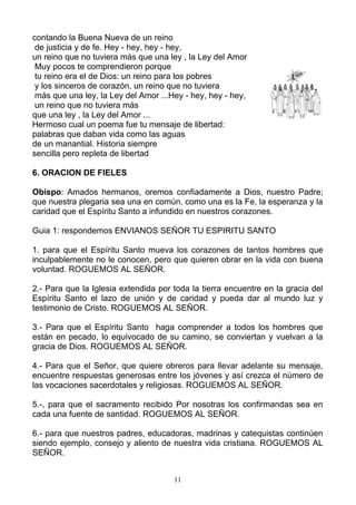 contando la Buena Nueva de un reino
 de justicia y de fe. Hey - hey, hey - hey,
un reino que no tuviera más que una ley , la Ley del Amor
 Muy pocos te comprendieron porque
 tu reino era el de Dios: un reino para los pobres
 y los sinceros de corazón, un reino que no tuviera
 más que una ley, la Ley del Amor ...Hey - hey, hey - hey,
 un reino que no tuviera más
que una ley , la Ley del Amor ...
Hermoso cual un poema fue tu mensaje de libertad:
palabras que daban vida como las aguas
de un manantial. Historia siempre
sencilla pero repleta de libertad

6. ORACION DE FIELES

Obispo: Amados hermanos, oremos confiadamente a Dios, nuestro Padre;
que nuestra plegaria sea una en común, como una es la Fe, la esperanza y la
caridad que el Espíritu Santo a infundido en nuestros corazones.

Guia 1: respondemos ENVIANOS SEÑOR TU ESPIRITU SANTO

1. para que el Espíritu Santo mueva los corazones de tantos hombres que
inculpablemente no le conocen, pero que quieren obrar en la vida con buena
voluntad. ROGUEMOS AL SEÑOR.

2.- Para que la Iglesia extendida por toda la tierra encuentre en la gracia del
Espíritu Santo el lazo de unión y de caridad y pueda dar al mundo luz y
testimonio de Cristo. ROGUEMOS AL SEÑOR.

3.- Para que el Espíritu Santo haga comprender a todos los hombres que
están en pecado, lo equivocado de su camino, se conviertan y vuelvan a la
gracia de Dios. ROGUEMOS AL SEÑOR.

4.- Para que el Señor, que quiere obreros para llevar adelante su mensaje,
encuentre respuestas generosas entre los jóvenes y así crezca el número de
las vocaciones sacerdotales y religiosas. ROGUEMOS AL SEÑOR.

5.-, para que el sacramento recibido Por nosotras los confirmandas sea en
cada una fuente de santidad. ROGUEMOS AL SEÑOR.

6.- para que nuestros padres, educadoras, madrinas y catequistas continúen
siendo ejemplo, consejo y aliento de nuestra vida cristiana. ROGUEMOS AL
SEÑOR.


                                      11
 
