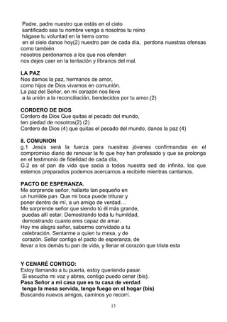 Padre, padre nuestro que estás en el cielo
 santificado sea tu nombre venga a nosotros tu reino
 hágase tu voluntad en la tierra como
 en el cielo danos hoy(2) nuestro pan de cada día, perdona nuestras ofensas
como también
nosotros perdonamos a los que nos ofenden
nos dejes caer en la tentación y líbranos del mal.

LA PAZ
Nos damos la paz, hermanos de amor,
como hijos de Dios vivamos en comunión.
La paz del Señor, en mi corazón nos lleve
 a la unión a la reconciliación, bendecidos por tu amor.(2)

CORDERO DE DIOS
Cordero de Dios Que quitas el pecado del mundo,
ten piedad de nosotros(2) (2)
Cordero de Dios (4) que quitas el pecado del mundo, danos la paz (4)

8. COMUNION
g.1 Jesús será la fuerza para nuestras jóvenes confirmandas en el
compromiso diario de renovar la fe que hoy han profesado y que se prolonga
en el testimonio de fidelidad de cada día,
G.2 es el pan de vida que sacia a todos nuestra sed de infinito, los que
estemos preparados podemos acercarnos a recibirle mientras cantamos.

PACTO DE ESPERANZA.
Me sorprende señor, hallarte tan pequeño en
un humilde pan. Que mi boca puede triturar y
poner dentro de mí, a un amigo de verdad…
Me sorprende señor que siendo tú él más grande,
 puedas allí estar. Demostrando toda tu humildad,
 demostrando cuanto eres capaz de amar.
Hoy me alegra señor, saberme convidado a tu
 celebración. Sentarme a quien tu mesa, y de
 corazón. Sellar contigo el pacto de esperanza, de
llevar a los demás tu pan de vida, y llenar el corazón que triste esta


Y CENARÉ CONTIGO:
Estoy llamando a tu puerta, estoy queriendo pasar.
Si escucha mi voz y abres, contigo puedo cenar (bis).
Pasa Señor a mi casa que es tu casa de verdad
tengo la mesa servida, tengo fuego en el hogar (bis)
Buscando nuevos amigos, caminos yo recorrí.

                                       13
 