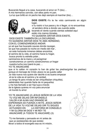 Buscando llegué a tu casa, buscando el amor en Ti (bis)…
A mis hermanos convido, con ellos parto mi pan.
La luz que brilló en mi pecho les dejó siempre al marchar (bis)…

                         DIOS EXISTE.-Yo te he visto caminando en algún
                         lugar,
                         vi tu rostro vi tus pasos y te vi llegar, si no encuentras
                          el sendero dime a donde vas cuando estés
                         tocando el viento cuando sientas soledad aquí
                         están mis manos tómalas,
                         YO QUISIERA GRITAR DIOS EXISTE,
 DIOS EXISTE TAMBIÉN EN LA OSCURIDAD,
YO QUISIERA GRITAR DIOS TE AMA HERMANO,
CON EL COMENZAREMOS ANDAR.
yo sé que haz buscado cauces donde navegar,
se que has pasado la noche en medio del mar ,
 en este horizonte inmenso debes encontrar,
el camino de tu vida, el camino hacia tu hogar,
 busca pronto tu estrella polar...
caminemos de la mano y al peregrinar
 construiremos un camino construiremos un hogar
 nuestra lucha nos traerá la paz….
YO TE ANUNCIARÈ
que si lo callan mi corazón lo han de gritar las piedras(gritar las piedras)
porque el mensaje de Cristo Jesús no se puede callar
,la vida nueva nos quiere dar decirle si es bueno empezar
 el es la vida es el camino y la verdad,
 yo tengo fe pero mírala es tan chiquitita(tan chiquitita),
sabiéndolo haz querido fiarte de mi pequeñez
y me has llamado a ser hija tuya a través
de la Iglesia quieres mi voz para anunciar
 al mundo tu amor

YO TE ANUNCIARE (2) JESUS SEÑOR DE LA VIDA
TU VOZ ME DEJAS OIR INFÚNDELE
VALOR A MI ALMA HAZ GRANDE MI
ESPERANZA DA FUERZA A MI FE, JESÚS SEÑOR
DE LA VIDA TU VOZ ME DEJAS OIR TÚ SIGUES
ACTUANDO EN       LA HISTORIA MI CONSUELO
Y MI GLORIA MI DIOS Y MI REY TE
ANUNCIARÉ (A TODOS TE ANUCIARÈ) (3)

 Tú me llamaste y pensaste en mí antes de
 que yo exista(antes de que exista)
llevar a todos el evangelio esa es mi misión,

                                        14
 