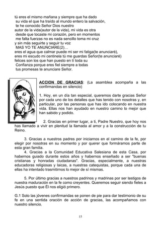 tú eres el mismo mañana y siempre que ha dado
 su vida el que ha traído al mundo entero la salvación,
 te he conocido Señor Dios nuestro
autor de la vida(autor de la vida), mi vida es otra
 desde que tocaste mi corazón, pero en momentos
 me falta fuerzas no es nada sencillo toma mi cruz
y sin más seguirte y seguir tu voz
 MAS YO TE ANUNCIARE(2)…
eres el agua que calmar puede mi ser mi fatiga(te anunciaré),
eres mi escudo mi centinela tú me guardas Señor(te anunciaré)
felices son los que han puesto en tí toda su
 Confianza porque eres fiel siempre a todas
 tus promesas te anunciare Señor.


              ACCION DE GRACIAS: (La asamblea acompaña a las
              confirmandas en silencio)

              1. Hoy, en un día tan especial, queremos darte gracias Señor
              por cada uno de los detalles que has tenido con nosotras y, en
              particular, por las personas que has ido colocando en nuestra
              vida. Ellas nos han ayudado en nuestro camino lo mejor que
              han sabido y podido.

                2. Gracias en primer lugar, a ti, Padre Nuestro, que hoy nos
has llamado a vivir en plenitud la llamada al amor y a la construcción de tu
Reino.

       3. Gracias a nuestros padres por iniciarnos en el camino de la fe, por
elegir por nosotras en su momento y por querer que formáramos parte de
esta gran familia.
       4. Gracias a la Comunidad Educativa Salesiana de esta Casa, por
habernos guiado durante estos años y habernos enseñado a ser "buenas
cristianas y honradas ciudadanas". Gracias, especialmente, a nuestras
educadoras religiosas y laicas, a nuestras catequistas, porque cada una de
ellas ha intentado trasmitirnos lo mejor de sí mismas.

     5. Por último gracias a nuestros padrinos y madrinas por ser testigos de
nuestra maduración en la fe como creyentes. Queremos seguir siendo fieles a
Jesús puesto que Él nos eligió primero.

G.1 Solo las jóvenes confirmandas se ponen de pie para dar testimonio de su
fe en una sentida oración de acción de gracias, las acompañamos con
nuestro silencio.


                                     15
 