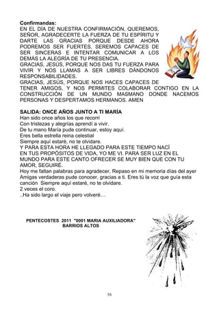 Confirmandas:
EN EL DÍA DE NUESTRA CONFIRMACIÓN, QUEREMOS,
SEÑOR, AGRADECERTE LA FUERZA DE TU ESPÍRITU Y
DARTE LAS GRACIAS PORQUE DESDE AHORA
PODREMOS SER FUERTES, SEREMOS CAPACES DE
SER SINCERAS E INTENTAR COMUNICAR A LOS
DEMÁS LA ALEGRÍA DE TU PRESENCIA.
GRACIAS, JESÚS, PORQUE NOS DAS TU FUERZA PARA
VIVIR Y NOS LLAMAS A SER LIBRES DÁNDONOS
RESPONSABILIDADES.
GRACIAS, JESÚS, PORQUE NOS HACES CAPACES DE
TENER AMIGOS, Y NOS PERMITES COLABORAR CONTIGO EN LA
CONSTRUCCIÓN DE UN MUNDO MASMANO DONDE NACEMOS
PERSONAS Y DESPERTAMOS HERMANOS. AMEN

SALIDA: ONCE AÑOS JUNTO A TI MARÍA
Han sido once años los que recorrí
Con tristezas y alegrías aprendí a vivir.
De tu mano María pude continuar, estoy aquí.
Eres bella estrella reina celestial
Siempre aquí estaré, no te olvidare.
Y PARA ESTA HORA HE LLEGADO PARA ESTE TIEMPO NACÍ
EN TUS PROPÓSITOS DE VIDA, YO ME VI. PARA SER LUZ EN EL
MUNDO PARA ESTE CANTO OFRECER SE MUY BIEN QUE CON TU
AMOR, SEGUIRÉ.
Hoy me faltan palabras para agradecer, Repaso en mi memoria días del ayer
Amigas verdaderas pude conocer, gracias a ti. Eres tú la voz que guía esta
canción Siempre aquí estaré, no te olvidare.
2 veces el coro.
..Ha sido largo el viaje pero volveré…



  PENTECOSTES 2011 "0001 MARIA AUXILIADORA"
              BARRIOS ALTOS




                                    16
 