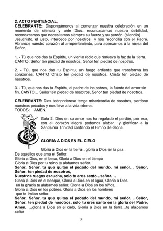 2. ACTO PENITENCIAL.
CELEBRANTE:: Dispongámonos al comenzar nuestra celebración en un
momento de silencio y ante Dios, reconozcamos nuestra debilidad,
reconozcamos que necesitamos siempre su fuerza y su perdón. (silencio)
Jesucristo, el justo, intercede por nosotros y nos reconcilia con el Padre.
Abramos nuestro corazón al arrepentimiento, para acercarnos a la mesa del
Señor.

1. - Tú que nos das tu Espíritu, un viento recio que renueva la faz de la tierra.
CANTO: Señor ten piedad de nosotros, Señor ten piedad de nosotros,

2. - Tú, que nos das tu Espíritu, un fuego ardiente que transforma los
corazones. CANTO Cristo ten piedad de nosotros, Cristo ten piedad de
nosotros.

3. - Tú, que nos das tu Espíritu, el padre de los pobres, la fuente del amor sin
fin. CANTO… Señor ten piedad de nosotros, Señor ten piedad de nosotros.

CELEBRANTE: Dios todopoderoso tenga misericordia de nosotros, perdone
nuestros pecados y nos lleve a la vida eterna.
TODOS: AMEN.

                Guía 2: Dios en su amor nos ha regalado el perdón, por eso,
                con el corazón alegre podemos alabar y glorificar a la
                Santísima Trinidad cantando el Himno de Gloria.


                GLORIA A DIOS EN EL CIELO

                 Gloria a Dios en la tierra , gloria a Dios en la paz
De aquellos que ama el Señor,
Gloria a Dios, en el beso, Gloria a Dios en el tiempo
Gloria a Dios por tu reino te alabamos señor.
Señor, Señor, tu que quitas el pecado del mundo, mi señor… Señor,
Señor, ten piedad de nosotros,
Nuestros ruegos escucha, solo tu eres santo…señor….
Gloria a Dios en el bosque, Gloria a Dios en el agua, Gloria a Dios
 en la gracia te alabamos señor, Gloria a Dios en los niños,
Gloria a Dios en los pobres, Gloria a Dios en los hombres
 que te imitan señor.
Señor, Señor, tu que quitas el pecado del mundo, mi señor… Señor,
Señor, ten piedad de nosotros, solo tu eres santo en la gloria del Padre,
Amen, …gloria a Dios en el cielo, Gloria a Dios en la tierra…te alabamos
señor

                                        3
 