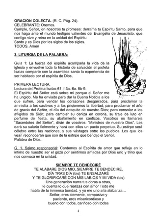 ORACION COLECTA. (R. C. Pág. 24).
CELEBRANTE: Oremos.
Cumple, Señor, en nosotros tu promesa: derrama tu Espíritu Santo, para que
nos haga ante el mundo testigos valientes del Evangelio de Jesucristo, que
contigo vive y reina en la unidad del Espíritu
Santo y es Dios por los siglos de los siglos.
TODOS. Amén

3. LITURGIA DE LA PALABRA:

Guía 1: La fuerza del espíritu acompaña la vida de la
iglesia y envuelve toda la historia de salvación el profeta
Isaías comparte con la asamblea santa la experiencia de
ser habitado por el espíritu de Dios.

PRIMERA LECTURA.
Lectura del Profeta Isaías 61, l-3a. 6a. 8b-9.
El Espíritu del Señor está sobre mí porque el Señor me
ha ungido. Me ha enviado para dar la Buena Noticia a los
que sufren, para vendar los corazones desgarrados, para proclamar la
amnistía a los cautivos y a los prisioneros la libertad; para proclamar el año
de gracia del Señor, el día del desquite de nuestro Dios; para consolar a los
afligidos de Sión; para cambiar su ceniza en corona, su traje de luto en
perfume de fiesta, su abatimiento en cánticos. Vosotros os llamareis
“Sacerdotes del Señor”, dirán de vosotros: “Ministros de nuestro Dios”. Les
dará su salario fielmente y hará con ellos un pacto perpetuo. Su estirpe será
célebre entre las naciones, y sus vástagos entre los pueblos. Los que los
vean reconocerán que son de la estirpe que bendijo el Señor.
Palabra de Dios.

G. 1. Salmo responsorial: Cantemos al Espíritu de amor que refleje en lo
intimo de nuestro ser el gozo por sentirnos amadas por Dios uno y trino que
nos convoca en la unidad.

                         SIEMPRE TE BENDECIRÉ
            TE ALABARE DIOS MIO, SIEMPRE TE BENDECIRE,
                     DÍA TRAS DÍA (bis) TE ENSALZARÉ
           Y TE GLORIFICARÉ CON MIS LABIOS Y MI VIDA (bis)
                   Una generación narra tus obras a otras,
                 le cuenta lo que realizas con amor Todo me
          habla de tu inmensa bondad, y yo me uno a la alabanza…
                      Señor, eres clemente, compasivo y
                        paciente, eres misericordioso y
                     bueno con todos, cariñoso con todas

                                       4
 