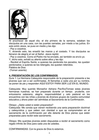 Al anochecer de aquel día, el día primero de la semana, estaban los
discípulos en una casa, con las puertas cerradas, por miedo a los judíos. En
esto entró Jesús, se puso en medio y les dijo:
- Paz a vosotros.
Y, diciendo esto, les enseñó las manos y el costado. Y los discípulos se
llenaron de alegría al ver al Señor. Jesús repitió:
- Paz a vosotros. Como el Padre me ha enviado, así también os envío yo.
Y, dicho esto, exhaló su aliento sobre ellos y les dijo:
- Recibid el Espíritu Santo; a quienes les perdonéis los pecados, les quedan
perdonados; a quienes se los retengáis, les quedan retenidos.
Palabra de Dios
 (Toman asiento)

4. PRESENTACIÓN DE LOS CONFIRMADOS
Guía 1: La Hermana Catequista responsable de la preparación presenta a las
jóvenes que van a ser confirmadas. Al llamarlas a cada una por su nombre,
se ponen de pie y responden AQUÍ ESTOY PARA SER LUZ EN EL MUNDO.

Catequista: Muy querido Monseñor Adriano PacíficoTomasi estas jóvenes
hermanas nuestras, se han preparado durante un tiempo prudente, con
entusiasmo salesiano, alegría, responsabilidad y celo pastoral en los
encuentros con las niñas y jóvenes de diversos grupos de nuestra comunidad
educativa y ahora piden ser admitidas al Sacramento de la Confirmación.

Obispo: ¿Sabe usted si están preparados?
Catequista: Me consta que vienen recibiendo una seria preparación doctrinal
y catequística y que saben con claridad a que se comprometen en el
sacramento de la confirmación por ello delante de Dios pienso que están
preparadas para recibir este sacramento.

Obispo: Mis queridas jóvenes están dispuestas a recibir el sacramento como
regalo infinito de Dios para cada una de ustedes.

CONFIRMANDAS: Con la gracia de Dios lo estamos.
                                     6
 