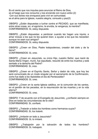 Es el viento que nos impulsa para anunciar el Reino de Dios,
es el fuego que nos consume y nos enciende con nuevo ardor.(2)
 Con sus dones nos enriquece para vivir en comunidad;
es el alma para la Iglesia, nuestra alegría, consuelo y paz(2)

OBISPO: ¿Están dispuestas a luchar contra el PECADO, que se manifiesta,
entre otras cosas, en: el egoísmo, la envidia, la venganza, la mentira?
CONFIRMANDOS: Si, estoy dispuesta.

OBISPO: ¿Están dispuestas: a perdonar cuando les hagan una injuria; a
amar incluso a los que no les quieren bien; a ayudar a los que les necesiten
aunque no sean sus amigos?
CONFIRMANDOS: Si, estoy dispuesta.

OBISPO: ¿Creen en Dios, Padre todopoderoso, creador del cielo y de la
tierra?
CONFIRMANDOS: Si, creo.

OBISPO: ¿Creen en Jesucristo, su único Hijo, nuestro Señor, que nació de
Santa María Virgen, murió, fue sepultado, resucitó de entre los muertos y está
sentado a la derecha del Padre?
CONFIRMANDAS: Si, creo.

OBISPO: ¿Creen en el Espíritu Santo, Señor y dador de vida, que hoy les
será comunicado de un modo singular por el sacramento de la Confirmación,
como fue dado a los Apóstoles el día de Pentecostés?
CONFIRMANDOS: Si, creo.

OBISPO: ¿Creen en la santa Iglesia católica, en la comunión de los santos,
en el perdón de los pecados, en la resurrección de los muertos y en la vida
eterna?
CONFIRMANDOS: Si, creo.

OBISPO: Y de acuerdo con el Evangelio de Jesucristo, ¿confiarán siempre en
Dios en todas las circunstancias de la vida?
CONFIRMANDAS: Si, confiaré.

OBISPO: ¿Tratarán a todos los hombres como hermanos suyos?
CONFIRMANDAS: Si, los trataré.

OBISPO: ¿Imitarán en todo a Jesucristo?
CONFIRMANDOS: Si, lo imitaré.

OBISPO: ¿Trabajarán por la           salvación   de   todos   los   hombres?
CONFIRMANDOS: Si, trabajaré.

                                      8
 