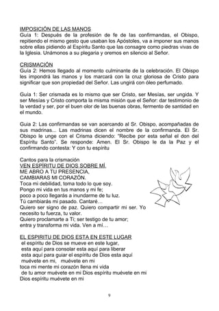 IMPOSICIÓN DE LAS MANOS
Guía 1: Después de la profesión de fe de las confirmandas, el Obispo,
repitiendo el mismo gesto que usaban los Apóstoles, va a imponer sus manos
sobre ellas pidiendo al Espíritu Santo que las consagre como piedras vivas de
la Iglesia. Unámonos a su plegaria y oremos en silencio al Señor.

CRISMACIÓN
Guía 2: Hemos llegado al momento culminante de la celebración. El Obispo
les impondrá las manos y los marcará con la cruz gloriosa de Cristo para
significar que son propiedad del Señor. Las ungirá con óleo perfumado.

Guía 1: Ser crismada es lo mismo que ser Cristo, ser Mesías, ser ungida. Y
ser Mesías y Cristo comporta la misma misión que el Señor: dar testimonio de
la verdad y ser, por el buen olor de las buenas obras, fermento de santidad en
el mundo.

Guia 2: Las confirmandas se van acercando al Sr. Obispo, acompañadas de
sus madrinas... Las madrinas dicen el nombre de la confirmanda. El Sr.
Obispo le unge con el Crisma diciendo: “Recibe por esta señal el don del
Espíritu Santo”. Se responde: Amen. El Sr. Obispo le da la Paz y el
confirmando contesta: Y con tu espíritu

Cantos para la crismación
VEN ESPÍRITU DE DIOS SOBRE MÍ,
ME ABRO A TU PRESENCIA,
CAMBIARAS MI CORAZÓN.
Toca mi debilidad, toma todo lo que soy.
Pongo mi vida en tus manos y mi fe;
poco a poco llegarás a inundarme de tu luz.
Tú cambiarás mi pasado. Cantaré…
Quiero ser signo de paz. Quiero compartir mi ser. Yo
necesito tu fuerza, tu valor.
Quiero proclamarte a Ti; ser testigo de tu amor;
entra y transforma mi vida. Ven a mí…

EL ESPIRITU DE DIOS ESTA EN ESTE LUGAR
 el espíritu de Dios se mueve en este lugar,
 esta aquí para consolar esta aquí para liberar
 esta aquí para guiar el espíritu de Dios esta aquí
 muévete en mi, muévete en mi
toca mi mente mi corazón llena mi vida
 de tu amor muévete en mi Dios espíritu muévete en mi
Dios espíritu muévete en mi


                                      9
 