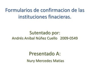 Formularios de confirmacion de las
    instituciones finacieras.

           Sutentado por:
  Andrés Anibal Núñez Cuello 2009-0549


           Presentado A:
          Nury Mercedes Matias
 