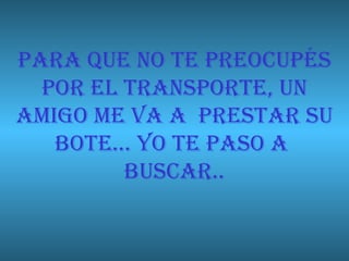 PARA QUE NO TE PREOCUPÉS POR EL TRANSPORTE, UN AMIGO ME VA A  PRESTAR SU BOTE… YO TE PASO A  BUSCAR.. 